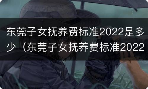 东莞子女抚养费标准2022是多少（东莞子女抚养费标准2022是多少钱）