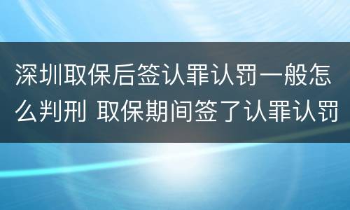 深圳取保后签认罪认罚一般怎么判刑 取保期间签了认罪认罚会不会被起诉