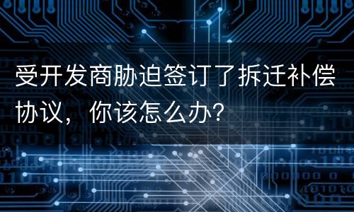 受开发商胁迫签订了拆迁补偿协议，你该怎么办？