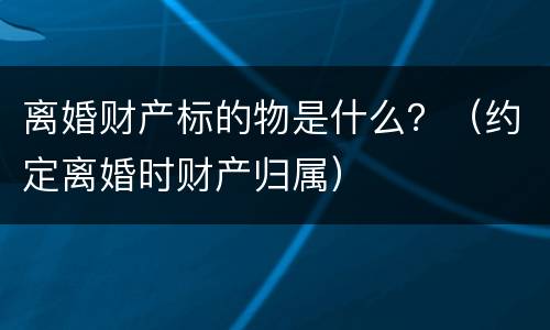 离婚财产标的物是什么？（约定离婚时财产归属）