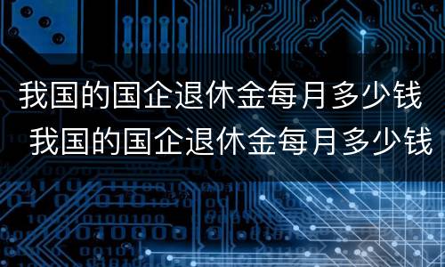 我国的国企退休金每月多少钱 我国的国企退休金每月多少钱一个月