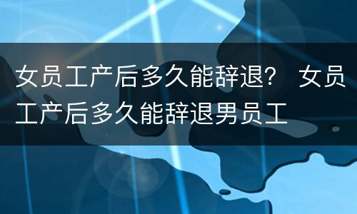 女员工产后多久能辞退？ 女员工产后多久能辞退男员工