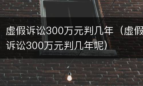 虚假诉讼300万元判几年（虚假诉讼300万元判几年呢）
