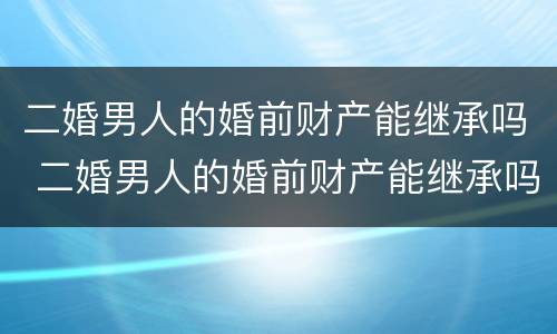 二婚男人的婚前财产能继承吗 二婚男人的婚前财产能继承吗知乎