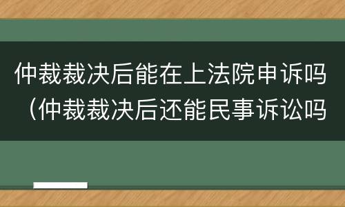 仲裁裁决后能在上法院申诉吗（仲裁裁决后还能民事诉讼吗）