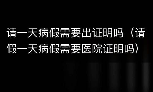 请一天病假需要出证明吗（请假一天病假需要医院证明吗）