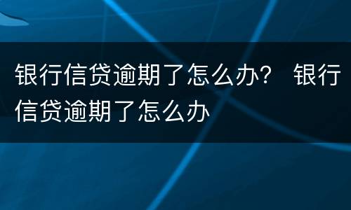 银行信贷逾期了怎么办？ 银行信贷逾期了怎么办