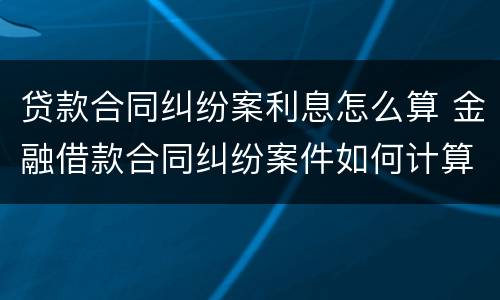 贷款合同纠纷案利息怎么算 金融借款合同纠纷案件如何计算年利率