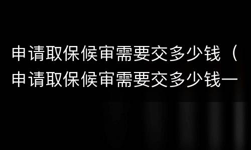 申请取保候审需要交多少钱（申请取保候审需要交多少钱一个月）