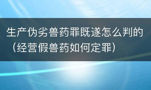 生产伪劣兽药罪既遂怎么判的（经营假兽药如何定罪）