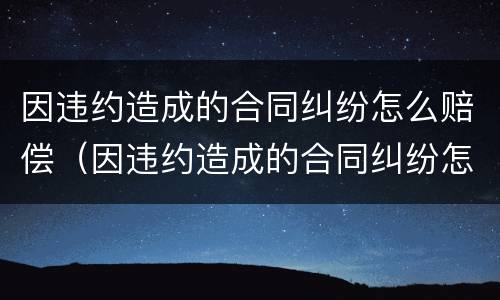 因违约造成的合同纠纷怎么赔偿（因违约造成的合同纠纷怎么赔偿呢）