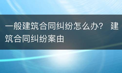 一般建筑合同纠纷怎么办？ 建筑合同纠纷案由