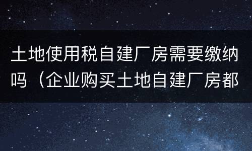 土地使用税自建厂房需要缴纳吗（企业购买土地自建厂房都交哪些税）