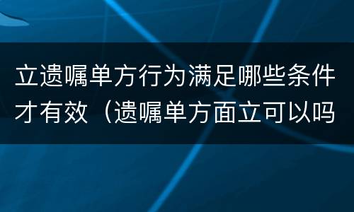 立遗嘱单方行为满足哪些条件才有效（遗嘱单方面立可以吗）