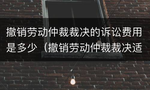 撤销劳动仲裁裁决的诉讼费用是多少（撤销劳动仲裁裁决适用什么程序开庭）