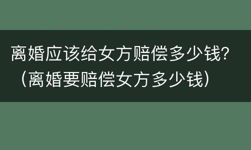 离婚应该给女方赔偿多少钱？（离婚要赔偿女方多少钱）