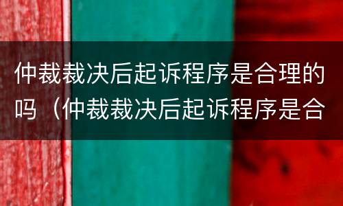仲裁裁决后起诉程序是合理的吗（仲裁裁决后起诉程序是合理的吗为什么）