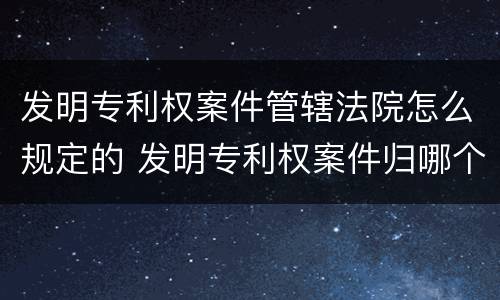 发明专利权案件管辖法院怎么规定的 发明专利权案件归哪个管