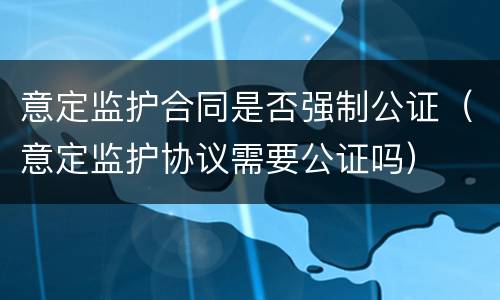 意定监护合同是否强制公证（意定监护协议需要公证吗）