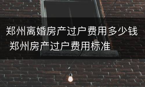 郑州离婚房产过户费用多少钱 郑州房产过户费用标准