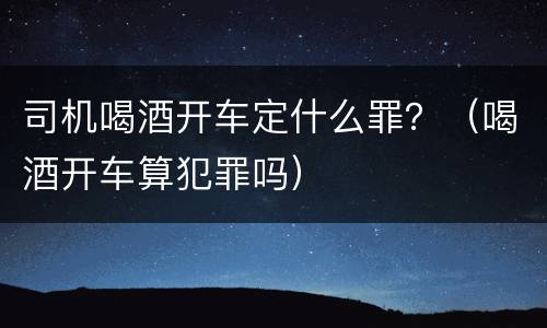 司机喝酒开车定什么罪？（喝酒开车算犯罪吗）