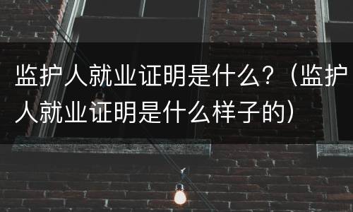 监护人就业证明是什么?（监护人就业证明是什么样子的）