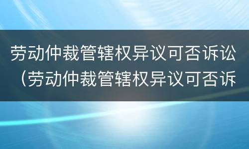 劳动仲裁管辖权异议可否诉讼（劳动仲裁管辖权异议可否诉讼赔偿）