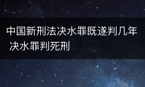 中国新刑法决水罪既遂判几年 决水罪判死刑