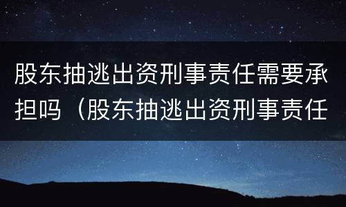 股东抽逃出资刑事责任需要承担吗（股东抽逃出资刑事责任需要承担吗知乎）