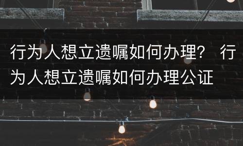 行为人想立遗嘱如何办理？ 行为人想立遗嘱如何办理公证