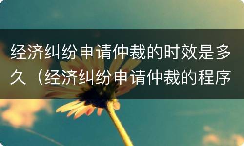 经济纠纷申请仲裁的时效是多久（经济纠纷申请仲裁的程序）