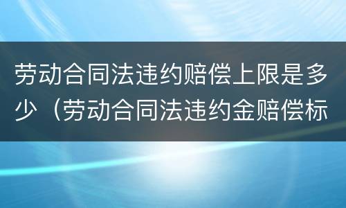 劳动合同法违约赔偿上限是多少（劳动合同法违约金赔偿标准）