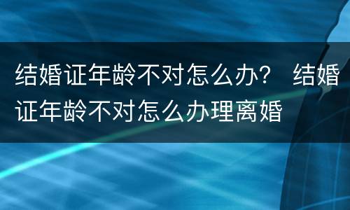 结婚证年龄不对怎么办？ 结婚证年龄不对怎么办理离婚