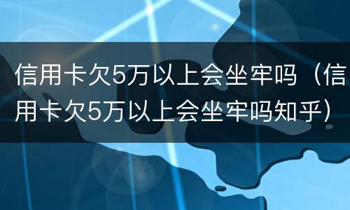 信用卡欠5万以上会坐牢吗（信用卡欠5万以上会坐牢吗知乎）