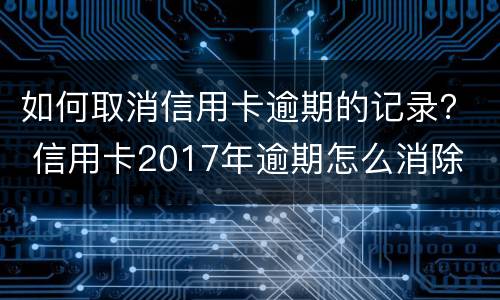 如何取消信用卡逾期的记录？ 信用卡2017年逾期怎么消除