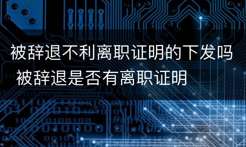 被辞退不利离职证明的下发吗 被辞退是否有离职证明