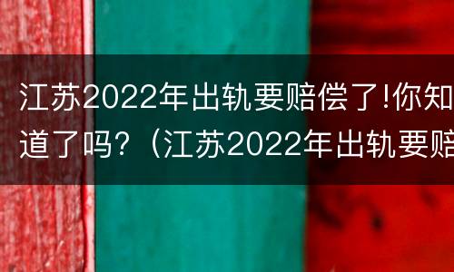 江苏2022年出轨要赔偿了!你知道了吗?（江苏2022年出轨要赔偿了!你知道了吗）