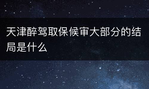 天津醉驾取保候审大部分的结局是什么