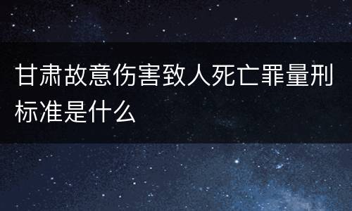 甘肃故意伤害致人死亡罪量刑标准是什么