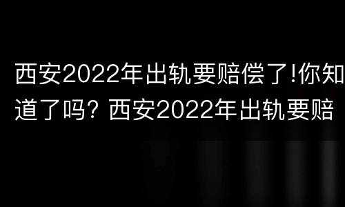西安2022年出轨要赔偿了!你知道了吗? 西安2022年出轨要赔偿了!你知道了吗视频