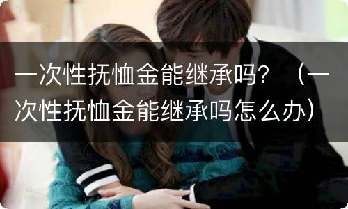 一次性抚恤金能继承吗？（一次性抚恤金能继承吗怎么办）