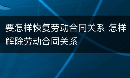 要怎样恢复劳动合同关系 怎样解除劳动合同关系
