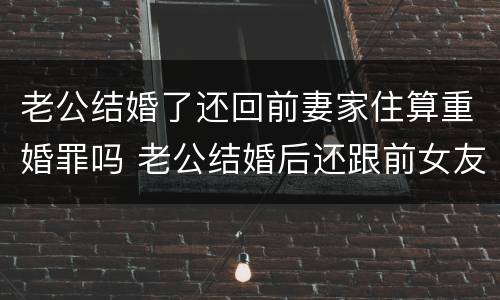 老公结婚了还回前妻家住算重婚罪吗 老公结婚后还跟前女友联系该怎么办