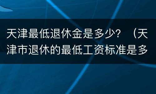 天津最低退休金是多少？（天津市退休的最低工资标准是多少）