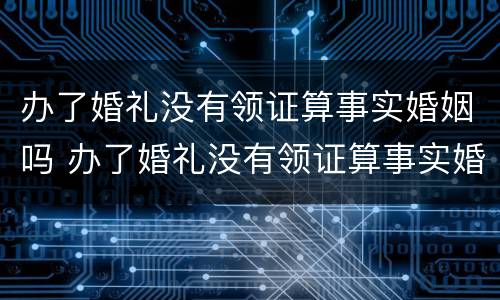 办了婚礼没有领证算事实婚姻吗 办了婚礼没有领证算事实婚姻吗女方