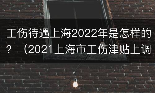 工伤待遇上海2022年是怎样的？（2021上海市工伤津贴上调多少）