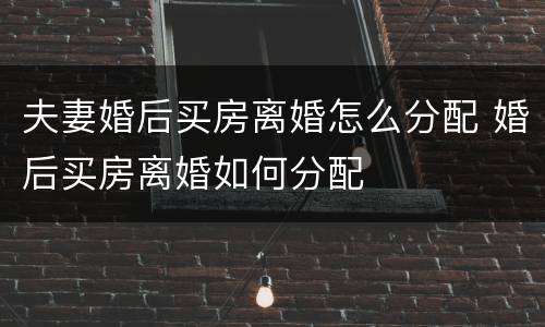 夫妻婚后买房离婚怎么分配 婚后买房离婚如何分配