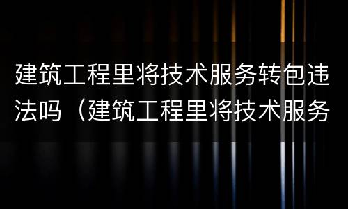 建筑工程里将技术服务转包违法吗（建筑工程里将技术服务转包违法吗为什么）