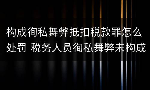 构成徇私舞弊抵扣税款罪怎么处罚 税务人员徇私舞弊未构成犯罪的