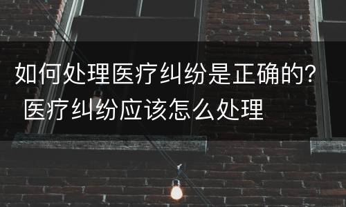 如何处理医疗纠纷是正确的？ 医疗纠纷应该怎么处理